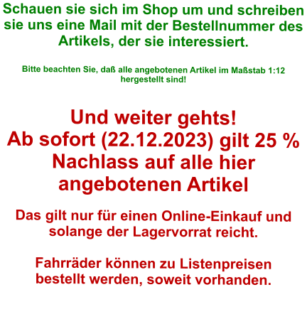 Schauen sie sich im Shop um und schreiben sie uns eine Mail mit der Bestellnummer des Artikels, der sie interessiert.   Bitte beachten Sie, daß alle angebotenen Artikel im Maßstab 1:12 hergestellt sind!  Und weiter gehts! Ab sofort (22.12.2023) gilt 25 % Nachlass auf alle hier angebotenen Artikel  Das gilt nur für einen Online-Einkauf und solange der Lagervorrat reicht.  Fahrräder können zu Listenpreisen bestellt werden, soweit vorhanden.